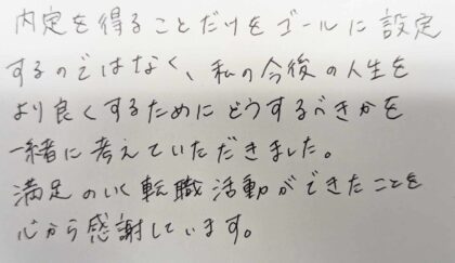 内定を得ることだけをゴールに設定するのではなく、私の今後の人生をより良くするためにどうするべきかを一緒に考えていただきました。満足のいく転職活動ができたことを心から感謝しています。