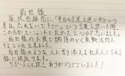 最終面接前に「貴方も企業を選ぶ側だという事は忘れないで下さい」という言葉を頂いた時、この方がエージェントで良かったと心から思いました。前田様のお陰で納得のいく転職活動をすることが出来ました。前田様のような人に寄り添える社会人になれる様に頑張ります。サポートして頂きありがとうございました！