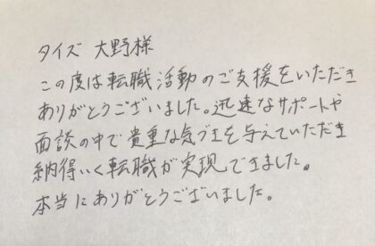 タイズ　大野様　この度は転職活動のご支援をいただきありがとうございました。迅速なサポートや面談の中で貴重な気づきを与えていただき納得いく転職が実現できました。本当にありがとうございました。