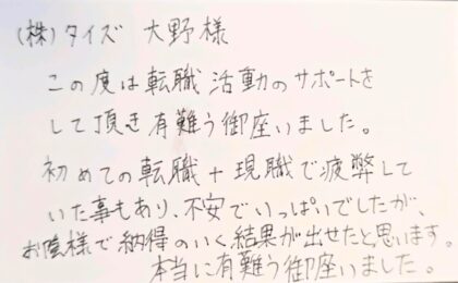 ㈱タイズ　大野様　この度は転職活動のサポートをして頂き有難う御座いました。初めての転職＋現職で疲弊していた事もあり、不安でいっぱいでしたが、お陰様で納得のいく結果が出せたと思います。本当に有難う御座いました。