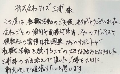 株式会社タイズ　三浦様　この度は、転職活動のご支援、ありがとうございました。会社ごとの傾向や面接対策等、多くのアドバイスや複数社の面接日程調整などのサポートが転職活動を続ける上での大きな励みとなりました。三浦様のお力添えで頂いたご縁を大切に、新天地で頑張りたいと思います。