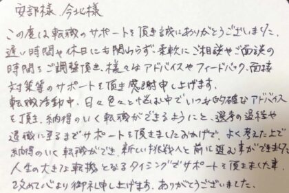 安部様　今北様　この度は転職のサポートを頂き誠にありがとうございました。遅い時間や休日にも関わらず、柔軟にご相談やご面談の時間をご調整頂き、様々なアドバイスやフィードバック、面接対策等のサポートを頂き感謝申し上げます。転職活動中、日々色々と悩む中でいつも的確なアドバイスを頂き、納得のいく転職ができるようにと、選考の過程や退職に至るまでサポートを頂きましたおかげで、よく考えた上で納得のいく転職ができ、新しい挑戦へと前に進む事ができました。人生の大きな転機となるタイミングでサポートを頂きました事、改めて心より御礼申し上げます。ありがとうございました。