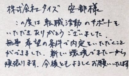 株式会社タイズ　安部様　この度は転職活動のサポートをいただきありがとうございました。無事希望の条件で内定をいただくことができました。新しい環境でまた一から頑張ります。今後ともよろしくお願いいたします。