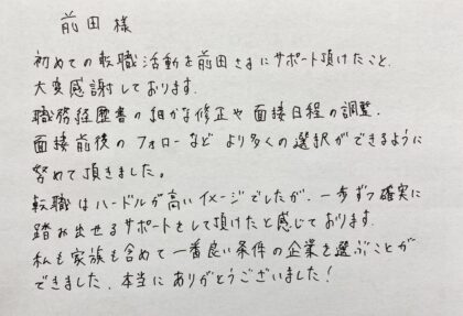 前田様　初めての転職活動を前田さまにサポート頂けたこと、大変感謝しております。職務経歴書の細かな修正や面接日程の調整、面接前後のフォローなどより多くの選択ができるように努めて頂きました。転職はハードルの高いイメージでしたが、一歩ずつ確実に踏み出せるサポートをして頂けたと感じております。私も家族も含めて一番良い条件の企業を選ぶことができました、本当にありがとうございました！