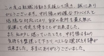 この度は転職活動を支援して頂き、誠にありがとうございます。中村様の的確なアドバイスと迅速な対応により、自分の長所を最大限に発揮して内定を得ることが出来ました。また、私が少し迷っていたときも、中村様は私の気持ちを整理して下さり、ベストな選択をする事が出来ました。本当にありがとうございました。