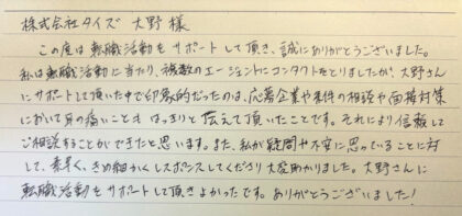 株式会社タイズ 大野様 この度は転職活動をサポートして頂き、誠にありがとうございました。私は転職活動に当たり、複数のエージェントにコンタクトをとりましたが、大野さんにサポートして頂いた中で印象的だったのは、応募企業や条件の相談や面接対策において耳の痛いこともはっきりと伝えて頂いたことです。それにより信頼してご相談することができたと思います。また、私が疑問や不安に思っていることに対して、素早く、きめ細かくレスポンスしてくださり大変助かりました。大野さんに転職活動をサポートして頂きよかったです。ありがとうございました!