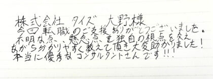 株式会社タイズ 大野様 今回転職のご支援をありがとうございました。不明な点、懸念点を独自の視点を交えながら分かりやすく教えて頂き大変助かりました!本当に優秀なコンサルタントさんです!!!