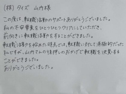 ㈱タイズ 山内様 この度は、転職活動のサポートありがとうございました。私の不安要素をひとつひとつクリアにしていただき、前向きに転職活動をすることができました。転職活動を始めた時点では、転職に対して消極的だった私ですが、山内さんの後押しのおかげで転職を決意することができました。ありがとうございました。