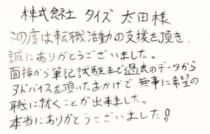 株式会社タイズ 太田様 この度は転職活動の支援を頂き、 誠にありがとうございました。 面接から筆記試験まで過去のデータからアドバイスを頂いたおかげで、無事に希望の職に就くことが出来ました。 本当にありがとうございました!