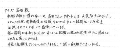 タイズ 島田様 転職活動に慣れない中、島田さんのサポートには大変助けられました。レジュメ作成、面接前後の相談などでは多くの疑問点、不安点を払拭させてくれたことを感謝しています。短い期間ではありましたが、安心して転職に臨める環境作りに協力してくれたと思っております。希望の転職をアレンジいただけましたこと誠に有難うございました。