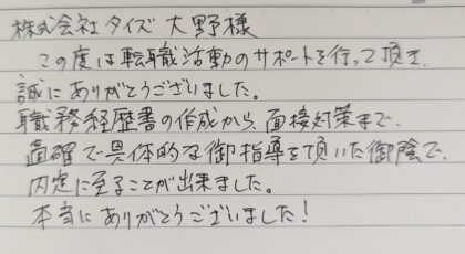株式会社タイズ 大野様 この度は転職活動のサポートを行って頂き、誠にありがとうございました。職務経歴書の作成から、面接対策まで、的確で具体的な御指導を頂いた御陰で、内定に至ることが出来ました。本当にありがとうございました!