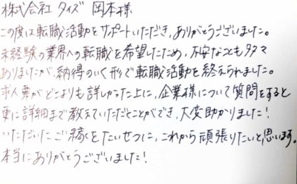 株式会社タイズ 岡本様 この度は転職活動をサポートいただき、ありがとうございました。未経験の業界への転職を希望したため、不安なことも多々ありましたが、納得のいく形で転職活動を終えられました。求人票がどこよりも詳しかった上に、企業様について質問をすると更に詳細まで教えていただくことができ、大変助かりました!いただいたご縁をたいせつに、これから頑張りたいと思います。本当にありがとうございました!