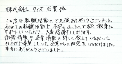 株式会社タイズ 志賀様　この度は転職活動のご支援ありがとうございました。初めての転職活動で不安もあったのですが、親身にサポートしていただき、大変感謝しております。面接情報や企業情報を詳しく教えていただいたおかげで希望していた企業からの内定をいただけました。本当にありがとうございました。