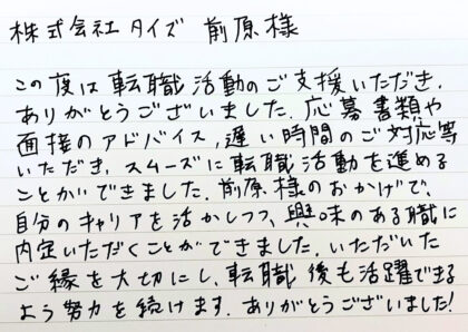 株式会社タイズ 前原様　この度は転職活動のご支援いただきありがとうございました。応募書類や面接のアドバイス、遅い時間のご対応等いただき、スムーズに転職活動を進めることができました。前原様のおかげで、自分のキャリアを活かしつつ、興味のある職に内定いただくことができました。いただいたご縁を大切にし、転職後も活躍できるよう努力を続けます。ありがとうございました！