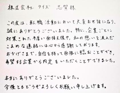 株式会社タイズ 志賀様　この度は、転職活動において大変お世話になり、誠にありがとうございました。特に、企業ごとに対策された手厚い面接支援や、私の想いを汲んだこまめな連絡には心から感謝しております。おかげさまで、自信を持って面接に臨むことができ、希望する企業から内定をいただくことができました。本当にありがとうございました。今後ともどうぞよろしくお願い申し上げます。