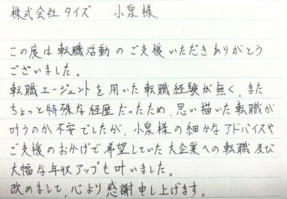 株式会社タイズ 小泉様　この度は転職活動のご支援いただきありがとうございました。転職エージェントを用いた転職経験が無く、またちょっと特殊な経歴だったため、思い描いた転職が叶うのか不安でしたが、小泉様の細かなアドバイスやご支援のおかげで希望していた大企業への転職及び大幅な年収アップも叶いました。改めまして、心より感謝申し上げます。