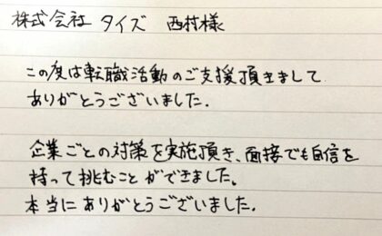株式会社タイズ 西村様　この度は転職活動のご支援頂きましてありがとうございました。企業ごとの対策を実施頂き、面接でも自信を持って挑むことができました。本当にありがとうございました。