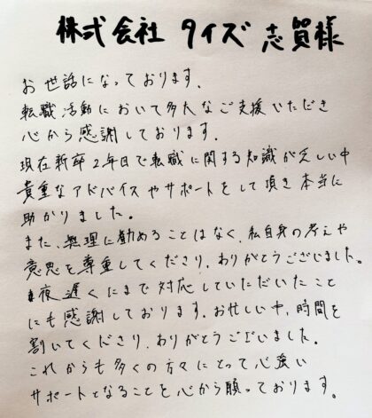 株式会社タイズ 志賀様　お世話になっております。転職活動において多大なご支援いただき、心から感謝しております。現在新卒2年目で転職に関する知識が乏しい中貴重なアドバイスやサポートをして頂き本当に助かりました。また、無理に勧めることはなく、私自身の考えや意思を尊重してくださり、ありがとうございました。夜遅くにまで対応していただいたことにも感謝しております。お忙しい中、時間を割いてくださり、ありがとうございました。これからも多くの方々にとって心強いサポートとなることを心から願っております。