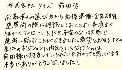 株式会社タイズ 前田様　応募求人の選び方から面接準備、企業研究、逆質問の際に確認しておくとよい事項まで、細かくフォローいただき、不安のない状態で選考に臨むことができました。希望を上回るほどの条件のポジションに内定をいただけたのは、前田様に担当していただいたおかげと思っています。本当にありがとうございました！