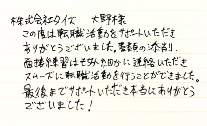 株式会社タイズ 大野様　この度は転職活動をサポートいただきありがとうございました。書類の添削、面接練習はもちろん細かに連絡いただきスムーズに転職活動を行うことができました。最後までサポートいただき本当にありがとうございました！