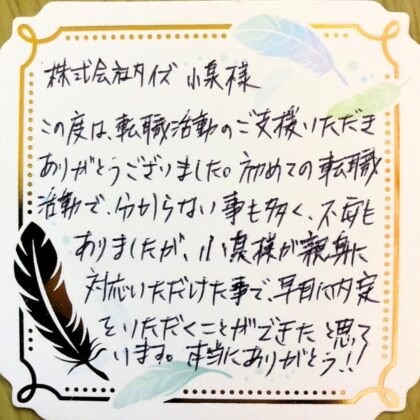 株式会社タイズ 小泉様　この度は、転職活動のご支援いただきありがとうございました。初めての転職活動で、分からない事も多く、不安もありましたが、小泉様が親身に対応いただけた事で、早目にに内定をいただくことができたと思っています。本当にありがとう！！