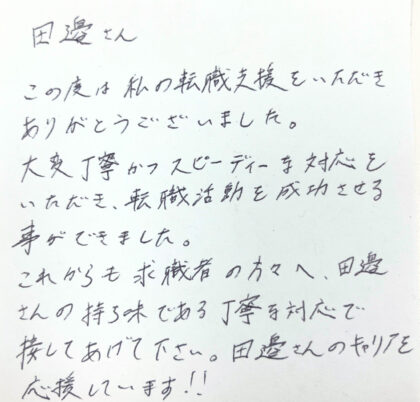 田邊さん この度は私の転職支援をいただきありがとうございました。大変丁寧かつスピーディーな対応をいただき、転職活動を成功させる事ができました。これからも求職者の方々へ、田邊さんの持ち味である丁寧な対応で接してあげて下さい。田邊さんのキャリアを応援しています!!