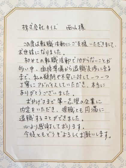  株式会社タイズ 西山様　この度は転職活動にご支援いただきまして、お世話になりました。初めての転職活動で分からないことが多い中、面接準備から退職交渉に至るまで、私の疑問や不安に対して一つ一つ 丁寧にアドバイスしていただき、本当にありがとうございました。おかげさまで第一志望の企業に内定をいただき、現職とも円満に退職することができました。心より感謝しております。今後ともどうぞよろしくお願いします。