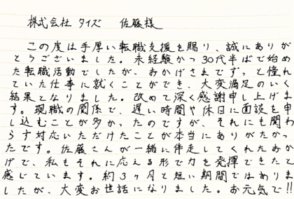 株式会社タイズ 佐藤樣　この度は手厚い転職支援を賜り、誠にありがとうございました。未経験かつ30代半ばで始めた転職活動でしたが、おかげさまでずっと憧れていた仕事に就くことができ、大変満足のいく結果となりました。改めて深く感謝申し上げます。現職の関係で、遅い時間や休日に面談を申し込むことが多かったのですが、それにも関わらず対応いただけたことが本当にありがたかったです。佐藤さんが一緒に伴走してくれたおかげで、私もそれに応える形で力を発揮できたと感じています。約3ヶ月と短い期間ではありましたが、大変お世話になりました。お元気で！！