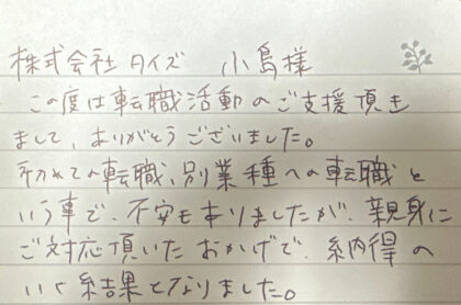株式会社タイズ 小島様　この度は転職活動のご支援頂きまして、ありがとうございました。初めての転職、別業種への転職という事で、不安もありましたが、親身にご対応頂いたおかげで、納得のいく結果となりました。