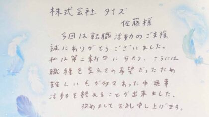 株式会社タイズ 佐藤様 今回は転職活動のご支援誠にありがとうございました。私は第二新卒に当たり、さらには職種を変えての希望だったため 難しい点が多々あった中無事活動を終えることが出来ました。改めましてお礼申し上げます。