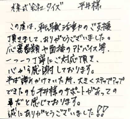 株式会社タイズ 平井様　この度は、転職活動のご支援頂きまして、ありがとうございました。応募書類や面接のアドバイス等、一つ一つ丁寧にご対応頂き、心から感謝しております。半ば諦めかけていた所、大きくステップアップできたのも平井様のサポートがあっての事だと感じております。誠にありがとうございました！！