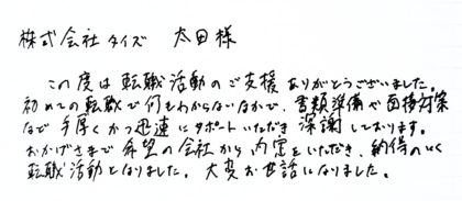 株式会社タイズ 太田様　この度は転職活動のご支援ありがとうございました。初めての転職で何もわからないなかで、書類準備や面接対策 など手厚くかつ迅速にサポートいただき深謝しております。おかげさまで希望の会社から内定をいただき、納得のいく転職活動となりました。大変お世話になりました。
