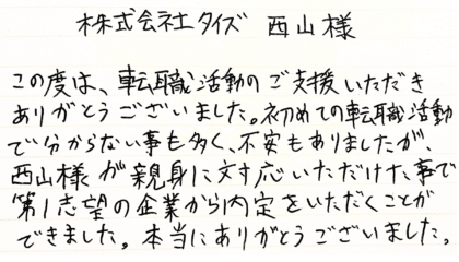 株式会社タイズ 西山様　この度は、転職活動のご支援いただきありがとうございました。初めての転職活動で分からない事も多く、不安もありましたが、 西山様が親身に対応いただけた事で第1志望の企業から内定をいただくことができました。本当にありがとうございました。