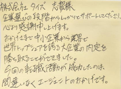 株式会社タイズ 志賀様　企業選びの段階からしっかりとサポートしてくださり、心より感謝申し上げます。おかげさまで中小企業から業界で世界トップシェアを誇る大企業の内定を勝ち取ることができました。 今回の転職活動が成功したのは、間違いなくエージェントのおかげです。
