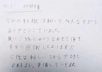 タイズ 安部様　今回の転職活動にて、多大なサポートありがとうございました。 良いご縁にめぐり合わせて頂き本当に感謝しております！！今後は新しいスタートが上手く出来るよう、準備していきます。