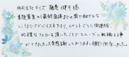 株式会社タイズ 藤巻健斗様　書類審査から最終面接までの間で細やかなところまでアドバイスを下さり、イベントごとに御連絡、的確なフォローを頂いたことでスムーズに転職する事ができました。大変感謝しております。有難う御座いました。