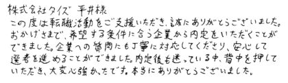 株式会社タイズ 平井様　この度は転職活動をご支援いただき、誠にありがとうございました。おかげさまで、希望する条件に合う企業から内定をいただくことができました。企業への質問にも丁寧に対応してくださり、安心して選考を進めることができました。内定後も迷っている中、背中を押していただき、大変心強かったです。本当にありがとうございました。