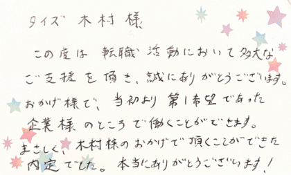 タイズ 木村様　この度は転職活動において多大なご支援を頂き、誠にありがとうございます。 おかげ様で、当初より第1希望であった企業様のところで働くことができます。まさしく、木村様のおかげで頂くことができた内定でした。本当にありがとうございます！