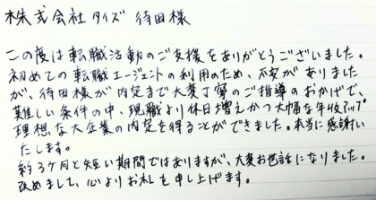 株式会社タイズ 待田様　この度は転職活動のご支援をありがとうございました。初めての転職エージェントの利用のため、不安がありましたが、待田様が内定まで大変丁寧のご指導のおかげで、難しい条件の中、現職より休日増えかつ大幅な年収アップ理想な大企業の内定を得ることができました。本当に感謝いたします。 約3ヶ月と短い期間ではありますが、大変お世話になりました。 改めまして、心よりお礼を申し上げます。