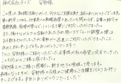 株式会社タイズ 安部様　この度は、転職活動において、多大なご支援を頂き、誠にありがとうございます。第二新卒に加え、他業界への転職希望であったにも関わらず、企業の紹介や書類準備、面接対策など、1つ1つを丁寧にご対応いただけました。また、働きながらでの活動であったため、特にスケジュール調整の際は、お手数をおかけしましたが、柔軟かつ迅速にご対応いただけましたこと、改めてお礼申し上げます。ありがとうございます！！さらに、安部様にご紹介いただいた企業様が私の希望に完全マッチしたことも何かのご縁と感じました。安部様とのご縁に感謝し、新天地でも頑張って参ります。最後になりますが、安部様の今後のご健勝とご活躍を心よりお祈り申し上げます。本当にありがとうございました！！