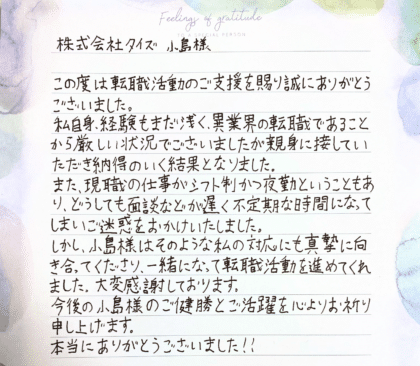株式会社タイズ 小島様　この度は転職活動のご支援を賜り誠にありがとうございました。私自身、経験もまだ浅く、異業界の転職であることから厳しい状況でございましたが親身に接していただき納得のいく結果となりました。また、現職の仕事がシフト制かつ夜勤ということもあり、どうしても面談などが遅く不定期な時間になってしまいご迷惑をおかけいたしました。しかし、小島様はそのような私の対応にも真摯に向き合ってくださり、一緒になって転職活動を進めてくれました。大変感謝しております。今後の小島様のご健勝とご活躍を心よりお祈り申し上げます。本当にありがとうございました！！