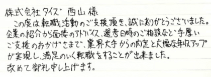 株式会社タイズ 西山様　この度は転職活動のご支援頂き、誠にありがとうございました。 企業の紹介から面接のアドバイス、選考日時のご相談など手厚いご支援のおかげさまで、業界大手からの内定と大幅な年収アップが実現し、満足のいく転職をすることが出来ました。改めて御礼申し上げます。