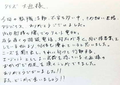 タイズ 大迫様　今回の転職活動、不安も多い中、きめ細かい連絡、アドバイス、ありがとうございました。Web面接の際でのリモート電話、夜分遅くの相談電話、対応が早く、同じ接客業をしている私より、何倍も優れていると思いました。ニーズを聞き出し、それに向けて行動する、エージェントとしてよい武器を持っている大迫様のおかげで内定を頂くことができました。ありがとうございました！！また、どこかで会いましょう！！