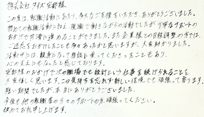 株式会社タイズ 安部様　この度は、転職活動にあたり、多大なご支援をいただき、ありがとうございました。初めての転職活動に加え、現職で働きながらの活動でしたが丁寧なサポートのおかげで円滑に進めることができました。また企業様との日程調整の方では、ご迷惑をおかけしたことも多々あったかと思いますが、大変助かりました。活動中には、親身になって相談に乗ってくださったこともあり、心の支えにもなったと感じております。 安部様のおかげで次の職場でも設計という仕事を続けられることを大変嬉しく思います。この気持ちを忘れず新しい環境でも頑張って参ります。短い期間でしたが、本当にありがとうございました。今後も他の転職者の方々のサポートの方、頑張ってください。改めてお礼申し上げます。 