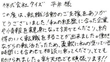 株式会社タイズ 平井様　この度は、転職活動のご支援をありがとうございました！私の経歴に合った企業や情報を親身になって調べてくださり、納得のいく転職をすることが出来ました。働きながらの転活だったため、柔軟に私の空いている時間にも合わせて相談に乗ってくださり、とても助けられました。新天地でも頑張ります！！