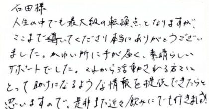 石田様　人生の中でも最大級の転換点となりますが、ここまで導いてくださり本当にありがとうございました。かゆい所に手が届く、素晴らしいサポートでした。これから活動される方々にとって助けになるような情報を提供できたらと思いますので、是非また近々飲みにでも行きましょう！