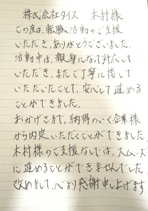 株式会社タイズ 木村様　この度は、転職活動のご支援いただき、ありがとうございました。 活動中は、親身になって対応していただき、またご丁寧に接していただいたことで、安心して進めることができました。おかげさまで、納得のいく企業様から内定いただくことができました 木村様のご支援なしでは、スムーズに進めることができませんでした。 改めまして、心より感謝申し上げます。