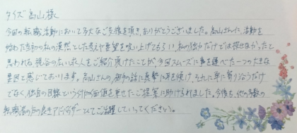 タイズ 高山様　今回の転職活動において多大なご支援を頂き、ありがとうございました。高山さんに、活動を始めた当初の私の漠然とした考えや要望を吸い上げてもらい、私の独力だけでは探せなかったと思われる視野の広い求人をご紹介頂けたことが、今回スムーズに事を運べた一つの大きな要因と感じております。高山さんの、相手の話に真摯に耳を傾け、それに単に寄り沿うだけでなく、独自の目線という付加価値を乗せたご提案に助けられました。今後も、他の多数の転職者の方の良きアドバイザーとしてご活躍していってください。