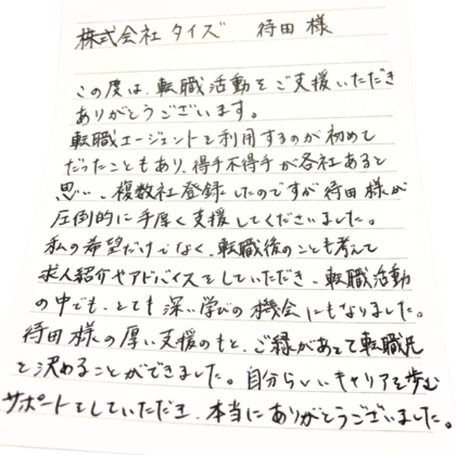  株式会社タイズ 待田様　この度は、転職活動をご支援いただきありがとうございます。転職エージェントを利用するのが初めてだったこともあり、得手不得手が各社あると思い、複数社登録したのですが待田様が圧倒的に手厚く支援してくださいました。 私の希望だけでなく、転職後のことも考えて求人紹介やアドバイスをしていただき、転職活動の中でも、とても深い学びの機会にもなりました。 待田様の厚い支援のもと、ご縁があって転職先を決めることができました。自分らしいキャリアを歩むサポートをしていただき、本当にありがとうございました。