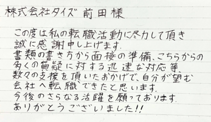  株式会社タイズ 前田様　この度は私の転職活動に尽力して頂き誠に感謝申し上げます。書類の書き方から面接の準備、こちらからの多くの質疑に対する迅速な対応等、数々の支援を頂いたおかげで、自分が望む会社へ転職できたと思います。今後のさらなる活躍を願っております。ありがとうございました！！